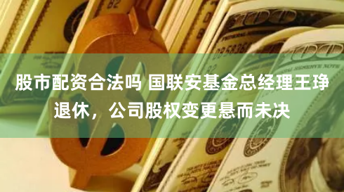 股市配资合法吗 国联安基金总经理王琤退休，公司股权变更悬而未决