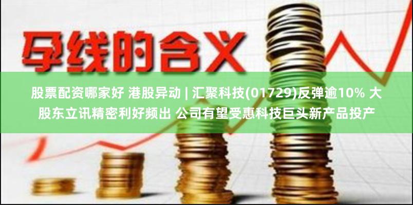股票配资哪家好 港股异动 | 汇聚科技(01729)反弹逾10% 大股东立讯精密利好频出 公司有望受惠科技巨头新产品投产