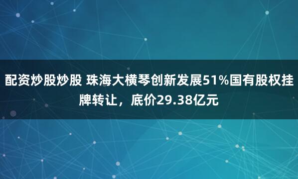配资炒股炒股 珠海大横琴创新发展51%国有股权挂牌转让，底价29.38亿元
