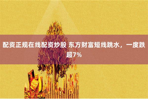 配资正规在线配资炒股 东方财富短线跳水，一度跌超7%