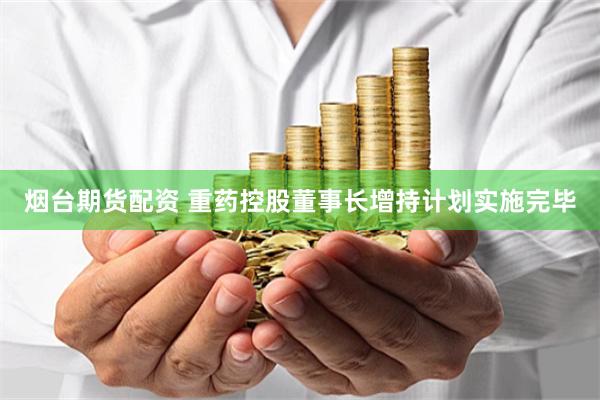 烟台期货配资 重药控股董事长增持计划实施完毕