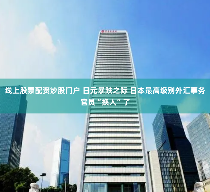 线上股票配资炒股门户 日元暴跌之际 日本最高级别外汇事务官员“换人”了
