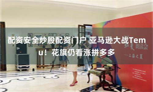 配资安全炒股配资门户 亚马逊大战Temu！花旗仍看涨拼多多