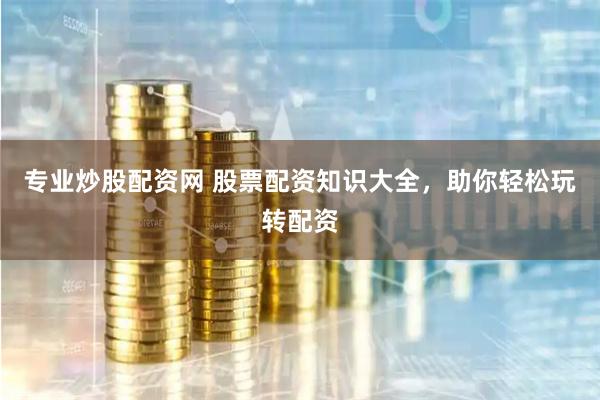专业炒股配资网 股票配资知识大全，助你轻松玩转配资