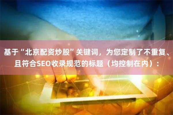 基于“北京配资炒股”关键词，为您定制了不重复、且符合SEO收录规范的标题（均控制在内）：